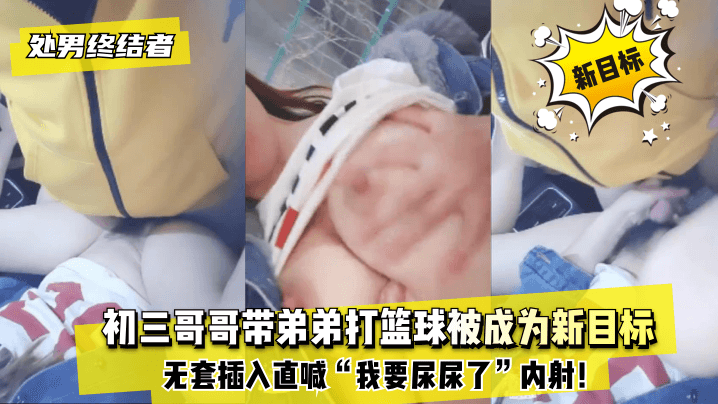 处男终结者 初三哥哥带弟弟打篮球被成为新目标！无套插入直喊“我要尿尿了”内射！